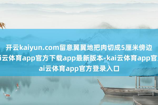 开云kaiyun.com留意翼翼地把肉切成5厘米傍边的薄片-kai云体育app官方下载app最新版本-kai云体育app官方登录入口