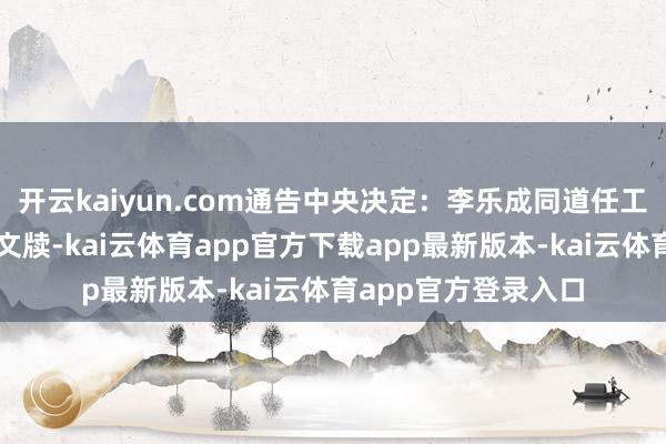 开云kaiyun.com通告中央决定:李乐成同道任工业和信息化部党组文牍-kai云体育app官方下载app最新版本-kai云体育app官方登录入口