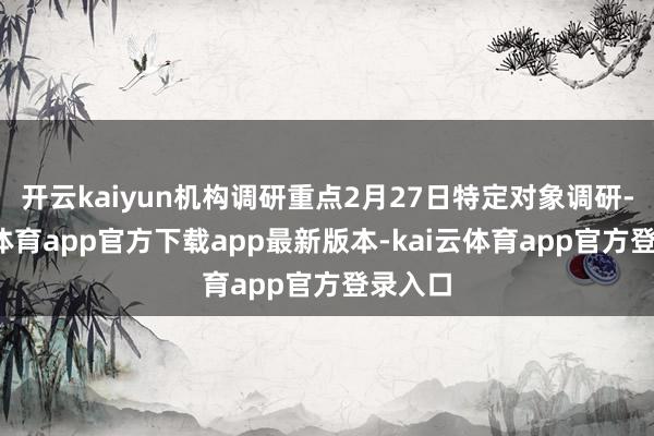 开云kaiyun机构调研重点2月27日特定对象调研-kai云体育app官方下载app最新版本-kai云体育app官方登录入口
