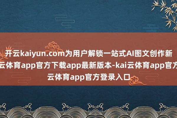 开云kaiyun.com为用户解锁一站式AI图文创作新体验-kai云体育app官方下载app最新版本-kai云体育app官方登录入口