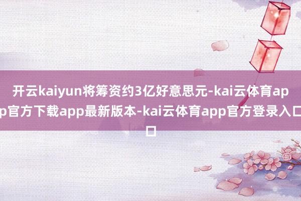 开云kaiyun将筹资约3亿好意思元-kai云体育app官方下载app最新版本-kai云体育app官方登录入口