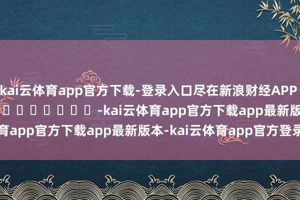 kai云体育app官方下载-登录入口尽在新浪财经APP            													-kai云体育app官方下载app最新版本-kai云体育app官方登录入口