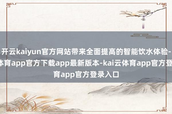 开云kaiyun官方网站带来全面提高的智能饮水体验-kai云体育app官方下载app最新版本-kai云体育app官方登录入口