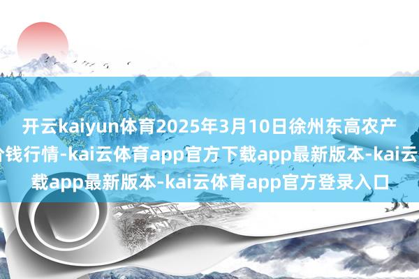 开云kaiyun体育2025年3月10日徐州东高农产物市集措置有限公司价钱行情-kai云体育app官方下载app最新版本-kai云体育app官方登录入口