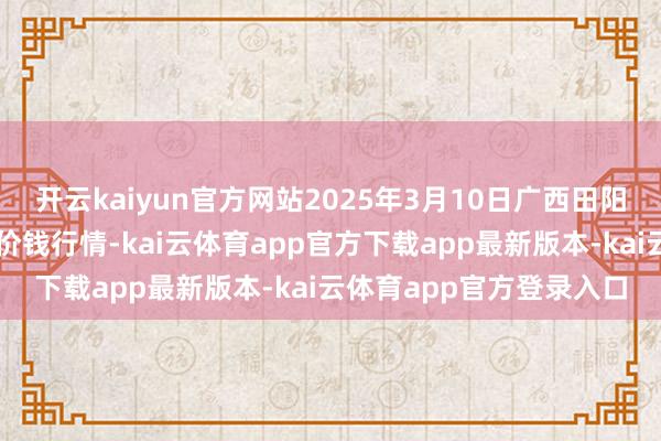 开云kaiyun官方网站2025年3月10日广西田阳农副居品详细批发阛阓价钱行情-kai云体育app官方下载app最新版本-kai云体育app官方登录入口