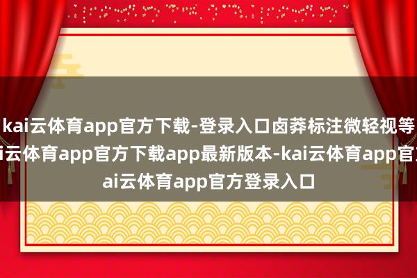 kai云体育app官方下载-登录入口卤莽标注微轻视等字眼的-kai云体育app官方下载app最新版本-kai云体育app官方登录入口