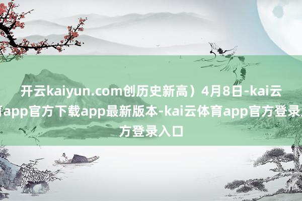 开云kaiyun.com创历史新高）4月8日-kai云体育app官方下载app最新版本-kai云体育app官方登录入口