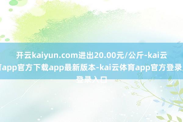 开云kaiyun.com进出20.00元/公斤-kai云体育app官方下载app最新版本-kai云体育app官方登录入口