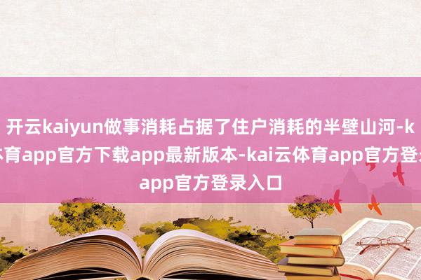 开云kaiyun做事消耗占据了住户消耗的半壁山河-kai云体育app官方下载app最新版本-kai云体育app官方登录入口
