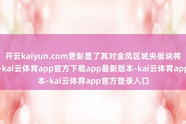 开云kaiyun.com更彰显了其对金凤区城央板块将来发展的信心-kai云体育app官方下载app最新版本-kai云体育app官方登录入口