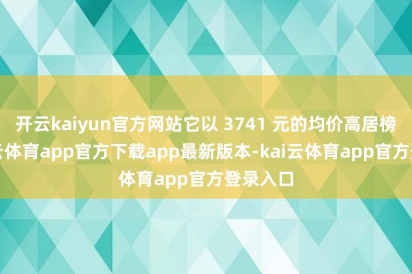 开云kaiyun官方网站它以 3741 元的均价高居榜首-kai云体育app官方下载app最新版本-kai云体育app官方登录入口