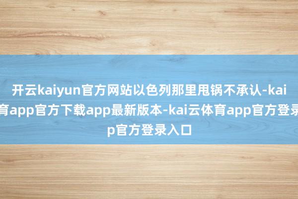 开云kaiyun官方网站以色列那里甩锅不承认-kai云体育app官方下载app最新版本-kai云体育app官方登录入口