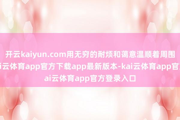 开云kaiyun.com用无穷的耐烦和蔼意温顺着周围的一切-kai云体育app官方下载app最新版本-kai云体育app官方登录入口