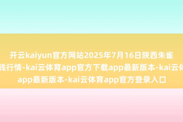开云kaiyun官方网站2025年7月16日陕西朱雀实业集团有限公司价钱行情-kai云体育app官方下载app最新版本-kai云体育app官方登录入口