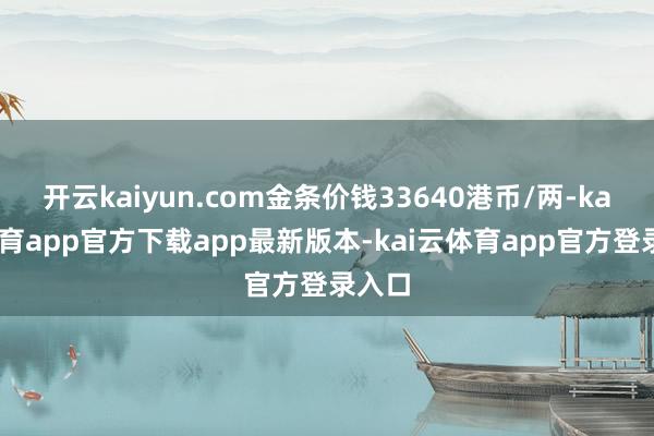 开云kaiyun.com金条价钱33640港币/两-kai云体育app官方下载app最新版本-kai云体育app官方登录入口