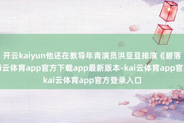 开云kaiyun他还在教导年青演员洪豆豆排演《碧落阴世》-kai云体育app官方下载app最新版本-kai云体育app官方登录入口