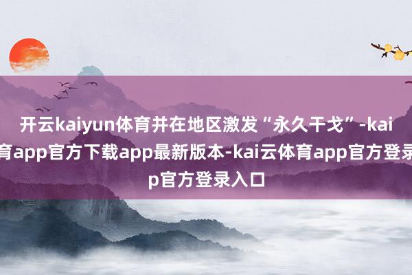开云kaiyun体育并在地区激发“永久干戈”-kai云体育app官方下载app最新版本-kai云体育app官方登录入口