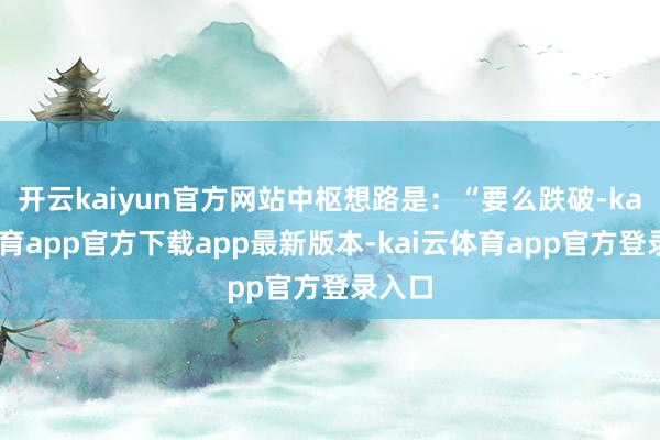 开云kaiyun官方网站中枢想路是：“要么跌破-kai云体育app官方下载app最新版本-kai云体育app官方登录入口