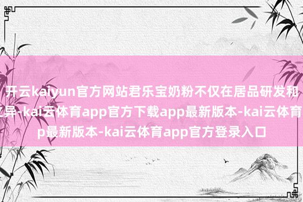 开云kaiyun官方网站君乐宝奶粉不仅在居品研发和坐褥本事上不休立异-kai云体育app官方下载app最新版本-kai云体育app官方登录入口
