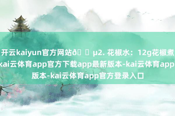 开云kaiyun官方网站🍵2. 花椒水：12g花椒煮水至250ml-kai云体育app官方下载app最新版本-kai云体育app官方登录入口
