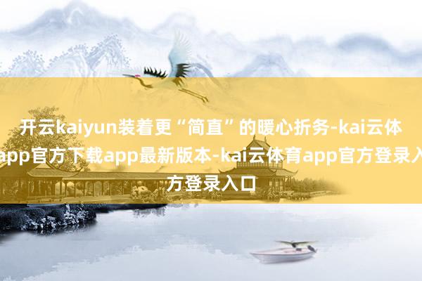 开云kaiyun装着更“简直”的暖心折务-kai云体育app官方下载app最新版本-kai云体育app官方登录入口