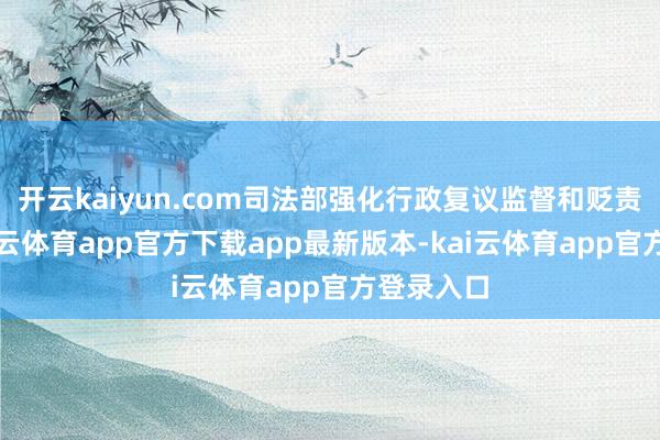 开云kaiyun.com司法部强化行政复议监督和贬责效力-kai云体育app官方下载app最新版本-kai云体育app官方登录入口