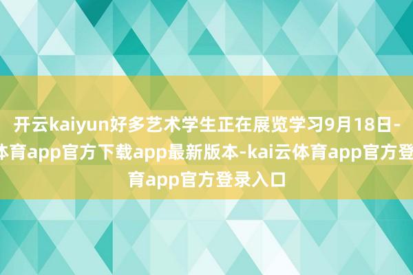 开云kaiyun好多艺术学生正在展览学习9月18日-kai云体育app官方下载app最新版本-kai云体育app官方登录入口