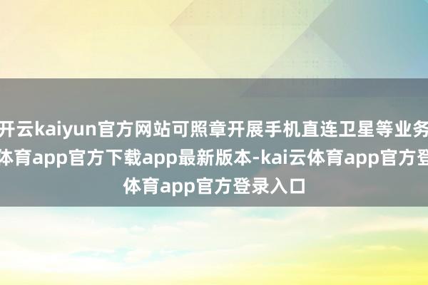 开云kaiyun官方网站可照章开展手机直连卫星等业务-kai云体育app官方下载app最新版本-kai云体育app官方登录入口