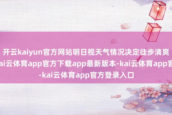 开云kaiyun官方网站明日视天气情况决定徒步清爽是否洞开-kai云体育app官方下载app最新版本-kai云体育app官方登录入口