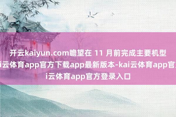 开云kaiyun.com瞻望在 11 月前完成主要机型的部署-kai云体育app官方下载app最新版本-kai云体育app官方登录入口