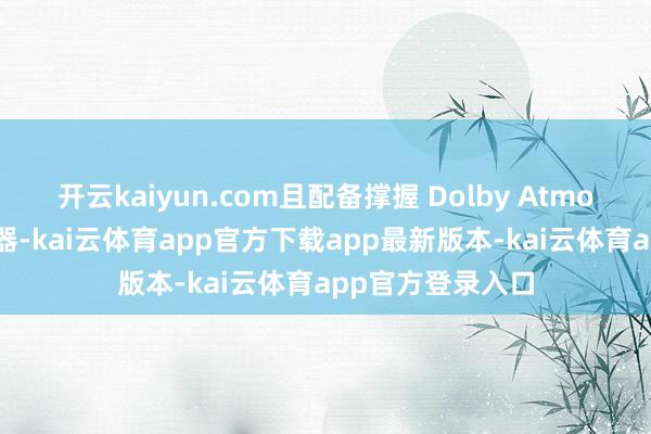 开云kaiyun.com且配备撑握 Dolby Atmos 的立体声扬声器-kai云体育app官方下载app最新版本-kai云体育app官方登录入口