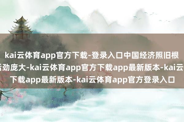 kai云体育app官方下载-登录入口中国经济照旧根基踏实、上风隆起、后劲庞大-kai云体育app官方下载app最新版本-kai云体育app官方登录入口