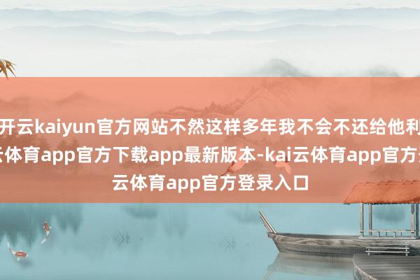 开云kaiyun官方网站不然这样多年我不会不还给他利息-kai云体育app官方下载app最新版本-kai云体育app官方登录入口