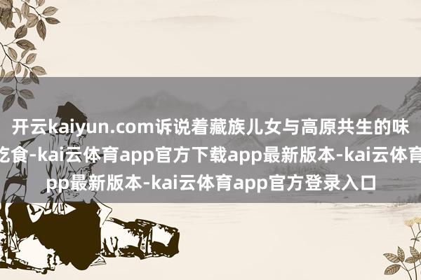 开云kaiyun.com诉说着藏族儿女与高原共生的味觉聪惠—— 每一口吃食-kai云体育app官方下载app最新版本-kai云体育app官方登录入口
