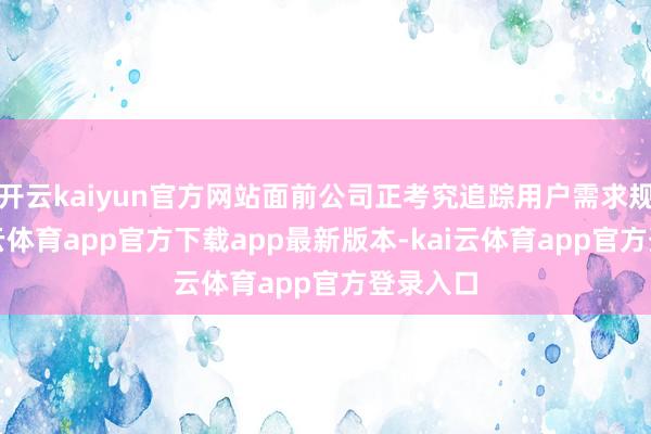开云kaiyun官方网站面前公司正考究追踪用户需求规划-kai云体育app官方下载app最新版本-kai云体育app官方登录入口