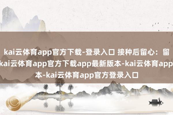 kai云体育app官方下载-登录入口 接种后留心：留不雅30分钟-kai云体育app官方下载app最新版本-kai云体育app官方登录入口