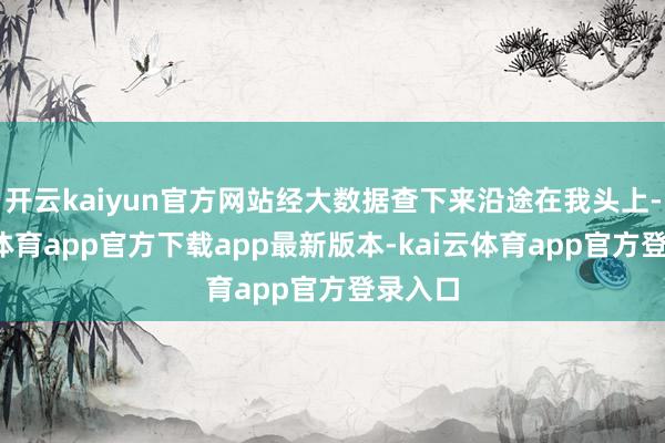 开云kaiyun官方网站经大数据查下来沿途在我头上-kai云体育app官方下载app最新版本-kai云体育app官方登录入口