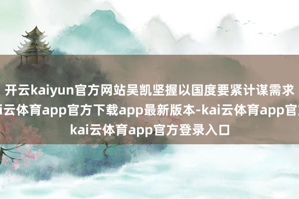 开云kaiyun官方网站吴凯坚握以国度要紧计谋需求为导向-kai云体育app官方下载app最新版本-kai云体育app官方登录入口