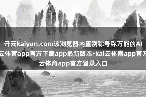 开云kaiyun.com该浏览器内置别称号称万能的AI助手-kai云体育app官方下载app最新版本-kai云体育app官方登录入口