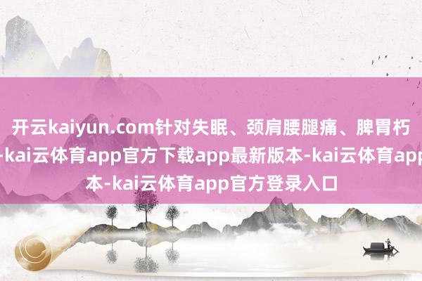 开云kaiyun.com针对失眠、颈肩腰腿痛、脾胃朽迈等常见问题-kai云体育app官方下载app最新版本-kai云体育app官方登录入口