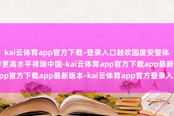 kai云体育app官方下载-登录入口鼓吹国度安整体系和智商当代化，开辟更高水平祥瑞中国-kai云体育app官方下载app最新版本-kai云体育app官方登录入口